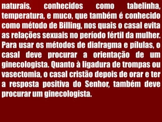 naturais,conhecidoscomotabelinha, temperatura,emuco,quetambéméconhecidocomométododeBilling,nosquaisocasalevitaasrelaçõessexuaisnoperíodofértildamulher. Parausarosmétodosdediafragmaepílulas,ocasaldeveprocuraraorientaçãodeumginecologista.Quantoàligaduradetrompasouvasectomia,ocasalcristãodepoisdeorareterarespostapositivadoSenhor,tambémdeveprocurarumginecologista.  