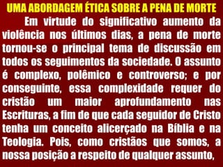 UMA ABORDAGEM ÉTICA SOBRE A PENA DE MORTEEmvirtudedosignificativoaumentodaviolêncianosúltimosdias,apenademortetornou-seoprincipaltemadediscussãoemtodososseguimentosdasociedade.Oassuntoécomplexo,polêmicoecontroverso;eporconseguinte,essacomplexidaderequerdocristãoummaioraprofundamentonasEscrituras,afimdequecadaseguidordeCristotenhaumconceitoalicerçadonaBíbliaenaTeologia.Pois,comocristãosquesomos,anossaposiçãoarespeitodequalquerassunto,  