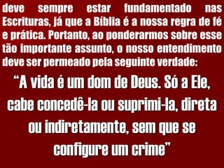 devesempreestarfundamentadonasEscrituras,jáqueaBíbliaéanossaregradeféeprática.Portanto,aoponderarmossobreessetãoimportanteassunto,onossoentendimentodeveserpermeadopelaseguinteverdade: “A vida é um dom de Deus. Só a Ele, cabe concedê-la ou suprimi-la, direta ou indiretamente, sem que se configure um crime”  