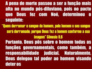 Apenademortepassouaserafunçãomaisaltanomundopós-diluviano,poisnopactoqueDeusfezcomNoé,determinouoseguinte: 
“Quem derramar o sangue do homem, pelo homem o seu sangue será derramado; porque Deus fez o homem conforme a sua imagem” Gênesis 9.6 
Portanto,Deuspôssobreohomemtodasasfunçõesgovernamentais,comotambém,aresponsabilidadejudicial.Naturalmente, Deusdelegoutalpoderaohomemvisandodeteros  
