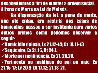 desobedientesafimdemanteraordemsocial. A Pena de Morte na Lei de Moisés. Nadispensaçãodalei,apenademorte, queatéentão,erarestritaaoscasosdehomicídios,passouaserinstituídaparaváriosoutroscrimes,comopodemosobservaraseguir: 
Homicídiodoloso,Ex21.12-14;Dt19.11-13 
Seqüestro,Ex21.16,Dt24.7. 
Mortepornegligência,Ex21.28,29. 
Ferimentooumaldiçãodepaioumãe,Ex21.15-17;Lv20.9;Dt17.12;21.18-21.  