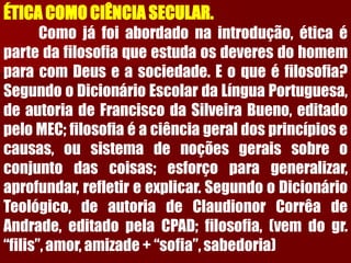 ÉTICACOMOCIÊNCIASECULAR. Comojáfoiabordadonaintrodução,éticaépartedafilosofiaqueestudaosdeveresdohomemparacomDeuseasociedade.Eoqueéfilosofia? SegundooDicionárioEscolardaLínguaPortuguesa, deautoriadeFranciscodaSilveiraBueno,editadopeloMEC;filosofiaéaciênciageraldosprincípiosecausas,ousistemadenoçõesgeraissobreoconjuntodascoisas;esforçoparageneralizar, aprofundar,refletireexplicar.SegundooDicionárioTeológico,deautoriadeClaudionorCorrêadeAndrade,editadopelaCPAD;filosofia,(vemdogr. “filis”,amor,amizade+“sofia”,sabedoria)  