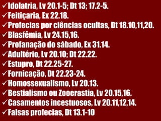 Idolatria, Lv 20.1-5; Dt 13; 17.2-5. 
Feitiçaria, Ex 22.18. 
Profecias por ciências ocultas, Dt 18.10,11,20. 
Blasfêmia, Lv 24.15,16. 
Profanação do sábado, Ex 31.14. 
Adultério, Lv 20.10; Dt 22.22. 
Estupro, Dt 22.25-27. 
Fornicação, Dt 22.23-24. 
Homossexualismo, Lv 20.13. 
Bestialismo ou Zooerastia, Lv 20.15,16. 
Casamentos incestuosos, Lv 20.11,12,14. 
Falsas profecias, Dt 13.1-10  