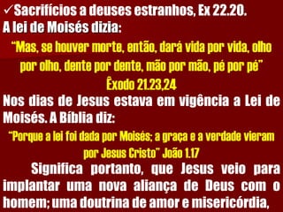 Sacrifícios a deuses estranhos, Ex 22.20. A lei de Moisés dizia: “Mas, se houver morte, então, dará vida por vida, olho por olho, dente por dente, mão por mão, pé por pé” Êxodo 21.23,24NosdiasdeJesusestavaemvigênciaaLeideMoisés.ABíbliadiz: “Porque a lei foi dada por Moisés; a graça e a verdade vieram por Jesus Cristo” João 1.17Significaportanto,queJesusveioparaimplantarumanovaaliançadeDeuscomohomem;umadoutrinadeamoremisericórdia,  
