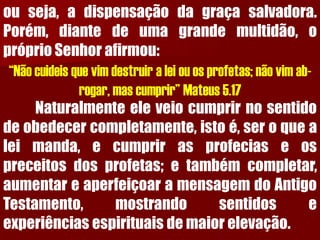 ouseja,adispensaçãodagraçasalvadora. Porém,diantedeumagrandemultidão,opróprioSenhorafirmou: “Não cuideis que vim destruir a lei ou os profetas; não vim ab- rogar, mas cumprir” Mateus 5.17Naturalmenteeleveiocumprirnosentidodeobedecercompletamente,istoé,seroquealeimanda,ecumprirasprofeciaseospreceitosdosprofetas;etambémcompletar, aumentareaperfeiçoaramensagemdoAntigoTestamento,mostrandosentidoseexperiênciasespirituaisdemaiorelevação.  