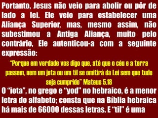 Portanto,Jesusnãoveioparaaboliroupôrdeladoalei.EleveioparaestabelecerumaAliançaSuperior,mas,mesmoassim,nãosubestimouaAntigaAliança,muitopelocontrário,Eleautenticou-acomaseguinteexpressão: 
“Porque em verdade vos digo que, até que o céu e a terra passem, nem um jota ou um til se omitirá da Lei sem que tudo seja cumprido” Mateus 5.18 
O“iota”,nogregoe“yod”nohebraico,éamenorletradoalfabeto;constaquenaBíbliahebraicahámaisde66000dessasletras.E“til”éuma  