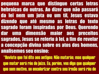 pequenamarcaquedistinguecertasletrashebraicasdeoutras.Aodizerquenãopassarádaleinemumjotaouumtil,JesusestavadizendoqueatémesmoasletrasdotextosagradoforaminspiradasporDeus.Querendodarumadimensãomaioraospreceitossagrados,Jesussereferiuàlei,afimderevelaraconcepçãodivinasobreosatosdoshomens, analisemosseuensino: “Ouviste que foi dito aos antigos: Não matarás; mas qualquer que matar será réu de juízo. Eu, porém, vos digo que qualquer que sem motivo, se encolerizar contra seu irmão será réu de  
