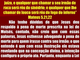 juízo, e qualquer que chamar a seu irmão de raca será réu do sinédrio; e qualquer que lhe chamar de louco será réu do fogo do inferno” Mateus 5.21,22NãotenhodúvidasdequeJesusdeurespaldoàpenademorteprescritanaleideMoisés,contudo,nãocreioquecomessaspalavras,Jesusestivesseadvogandoapenademorteparaquemirassecontraseuirmão;oqueentendoéquecomessailustraçãoeleestavarevelandoquenaconcepçãodivina,aintençãoconfiguraopróprioato.Portanto,enquantoaLei  