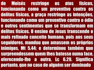 deMoisésrestringeosatosfísicos, funcionandocomoumpreventivocontraosdelitosfísicos,agraçarestringeasintenções, funcionandocomoumpreventivocontraoódioeoutrossentimentosquesetransformamemdelitosfísicos.OensinodeJesustranscendeomaisrefinadoconceitohumano,poisaosseusseguidores,mandouqueamassemosprópriosinimigos,Mt5.44;edeterminoutambémquesurpreendessemquemlhesbatessenumaface, oferecendo-lheaoutra,Lc6.29.Significaportanto,quenocasodealguémserdominado  