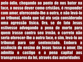 peloódio,chegandoaopontodenosbaternaface,onossodevercomocristãos,érespondercomamor,oferecendo-lheaoutra,enãolevá-loaotribunal,aindaquetalatosejaconsideradoumaagressãofísica.Ora,sedefatoJesusestivesseadvogandoapenademorteparaquemirassecontraseuirmão,ocorretonãoseriaoferecer-lheaoutraface,esim,levá-loaotribunalparasersentenciado.EmboraaessênciadoensinodeJesusfosseoamor,Eleadmitiaocastigoeapenacapitalaostransgressoresdalei,atravésdasautoridades  