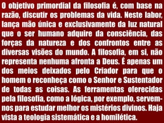 Oobjetivoprimordialdafilosofiaé,combasenarazão,discutirosproblemasdavida.Nestelabor, lançamãoúnicaeexclusivamentedaluznaturalqueoserhumanoadquiredaconsciência,dasforçasdanaturezaedosconfrontosentreasdiversasvisõesdomundo.Afilosofia,emsi,nãorepresentanenhumaafrontaaDeus.ÉapenasumdosmeiosdeixadospeloCriadorparaqueohomemoreconheçacomooSenhoreSustentadordetodasascoisas.Asferramentasoferecidaspelafilosofia,comoalógica,porexemplo,servem- nosparaestudarmelhorosmistériosdivinos.Hajavistaateologiasistemáticaeahomilética.  