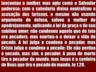 inocentouamulher,masagiucomooSalvadorpoderoso;comasabedoriadivinaneutralizouaacusaçãodosfariseus,emesmonãousandoargumentodedefesa,salvouamulherdoapedrejamento,aplicandoaleidagraçaedoseusublimeamor;nãocondenouaquelaquedefatoerapecadora,masexortou-aadeixaravidadepecado.Aleijulgaecondenaopecador,masCristojulgaecondenaopecado;Elenãoperdoaopecado,massim,opecador.Apenademortetiraopecadordomundo,masJesuséocordeirodeDeusquetiraopecadodomundo,Jo1.29.  