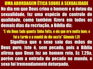 UMA ABORDAGEM ÉTICA SOBRE A SEXUALIDADENodiaemqueDeuscriouohomemeodotoudasexualidade,fezumaespéciedecontroledequalidade,comotambémfizeraemtodososdemaisdiasdarecriação,aBíbliadiz: “E viu Deus tudo quanto tinha feito, e eis que era muito bom; e foi a tarde e a manhã do dia sexto” Gênesis 1.31SignificaqueosexosaiudasmãosdeDeuspuro,istoé,sempecado,poisaBíbliaafirmaqueDeusfezaohomemreto,Ec7.29a, porémcomaentradadopecadonomundo,osexofoitremendamentedeturpado.  