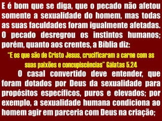 Eébomquesediga,queopecadonãoafetousomenteasexualidadedohomem,mastodasassuasfaculdadesforamigualmenteafetadas. Opecadodesregrouosinstintoshumanos; porém,quantoaoscrentes,aBíbliadiz: 
“E os que são de Cristo Jesus, crucificaram a carne com as suas paixões e concupiscências” Gálatas 5.24 
Ocasalconvertidodeveentender,queforamdotadosporDeusdasexualidadeparapropósitosespecíficos,puroseelevados;porexemplo,asexualidadehumanacondicionaaohomemagiremparceriacomDeusnacriação;  