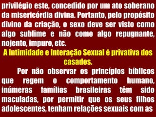 privilégioeste,concedidoporumatosoberanodamisericórdiadivina.Portanto,pelopropósitodivinodacriação,osexodeveservistocomoalgosublimeenãocomoalgorepugnante, nojento,impuro,etc. A Intimidade e Interação Sexual é privativa dos casados. Pornãoobservarosprincípiosbíblicosqueregemocomportamentohumano, inúmerasfamíliasbrasileirastêmsidomaculadas,porpermitirqueosseusfilhosadolescentes,tenhamrelaçõessexuaiscomas  