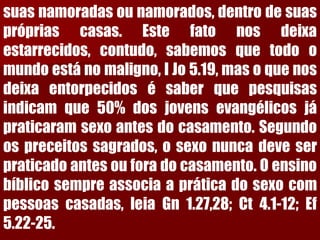 suasnamoradasounamorados,dentrodesuasprópriascasas.Estefatonosdeixaestarrecidos,contudo,sabemosquetodoomundoestánomaligno,IJo5.19,masoquenosdeixaentorpecidosésaberquepesquisasindicamque50%dosjovensevangélicosjápraticaramsexoantesdocasamento.Segundoospreceitossagrados,osexonuncadeveserpraticadoantesouforadocasamento.Oensinobíblicosempreassociaapráticadosexocompessoascasadas,leiaGn1.27,28;Ct4.1-12;Ef5.22-25.  
