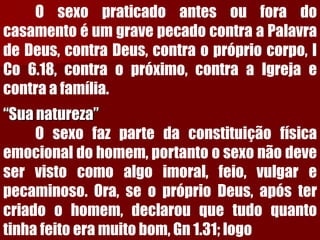 OsexopraticadoantesouforadocasamentoéumgravepecadocontraaPalavradeDeus,contraDeus,contraoprópriocorpo,ICo6.18,contraopróximo,contraaIgrejaecontraafamília. “Sua natureza” Osexofazpartedaconstituiçãofísicaemocionaldohomem,portantoosexonãodeveservistocomoalgoimoral,feio,vulgarepecaminoso.Ora,seopróprioDeus,apóstercriadoohomem,declarouquetudoquantotinhafeitoeramuitobom,Gn1.31;logo  