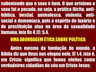 subentendequeosexoébom.Oquearruinouosexofoiopecado,ouseja,apráticailícita,anti- bíblica,bestial,animalesca,violenta,anti- socialedemoníaca,poisoespíritodeluxúriaedeprostituiçãoatuanaáreadasexualidadehumana,leiaOs4.12;5.4. 
UMA ABORDAGEM ÉTICA SOBRE POLÍTICAAntesmesmodafundaçãodomundo,aBíbliadizqueDeusnoselegeunele,Ef1.4,istoé, emCristo;significaquefomoseleitoscomoverdadeiroscidadãosdocéuemCristoJesus;  
