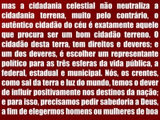 masacidadaniacelestialnãoneutralizaacidadaniaterrena,muitopelocontrário,oautênticocidadãodocéuéexatamenteaquelequeprocuraserumbomcidadãoterreno.Ocidadãodestaterra,temdireitosedeveres;eumdosdeveres,éescolherumrepresentantepolíticoparaastrêsesferasdavidapública,afederal,estadualemunicipal.Nós,oscrentes, comosaldaterraeluzdomundo,temosodeverdeinfluirpositivamentenosdestinosdanação; eparaisso,precisamospedirsabedoriaaDeus, afimdeelegermoshomensoumulheresdeboa  