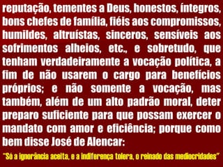 reputação,tementesaDeus,honestos,íntegros, bonschefesdefamília,fiéisaoscompromissos, humildes,altruístas,sinceros,sensíveisaossofrimentosalheios,etc.,esobretudo,quetenhamverdadeiramenteavocaçãopolítica,afimdenãousaremocargoparabenefíciospróprios;enãosomenteavocação,mastambém,alémdeumaltopadrãomoral,deterpreparosuficienteparaquepossamexerceromandatocomamoreeficiência;porquecomobemdisseJosédeAlencar: “Só a ignorância aceita, e a indiferença tolera, o reinado das mediocridades"  