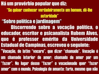 Há um provérbio popular que diz: “Se quiser conhecer verdadeiramente um homem, dê-lhe autoridade” “Sobre política e jardinagem” Discorrendosobreavocaçãopolítica,oeducador,escritorepsicanalistaRubemAlves, queéprofessoreméritodaUniversidadeEstadualdeCampinas,escreveuoseguinte: “Vocação,dolatim“vocare”,quedizer“chamado”.Vocaçãoéumchamadointeriordeamor;chamadodeamorporum“fazer”.Nolugardesse“fazer”ovocacionadoquer“fazeramor”comomundo.Psicologiadeamante:faria,mesmoquenão  
