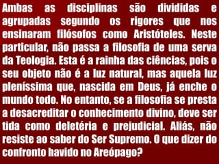 AmbasasdisciplinassãodivididaseagrupadassegundoosrigoresquenosensinaramfilósofoscomoAristóteles.Nesteparticular,nãopassaafilosofiadeumaservadaTeologia.Estaéarainhadasciências,poisoseuobjetonãoéaluznatural,masaquelaluzpleníssimaque,nascidaemDeus,jáencheomundotodo.Noentanto,seafilosofiaseprestaadesacreditaroconhecimentodivino,devesertidacomodeletériaeprejudicial.Aliás,nãoresisteaosaberdoSerSupremo.OquedizerdoconfrontohavidonoAreópago?  