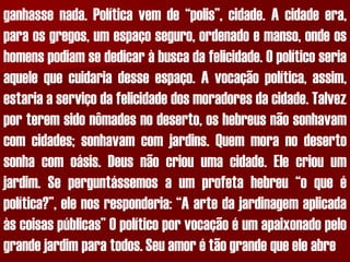 ganhassenada.Políticavemde“polis”,cidade.Acidadeera, paraosgregos,umespaçoseguro,ordenadoemanso,ondeoshomenspodiamsededicaràbuscadafelicidade.Opolíticoseriaaquelequecuidariadesseespaço.Avocaçãopolítica,assim, estariaaserviçodafelicidadedosmoradoresdacidade.Talvezporteremsidonômadesnodeserto,oshebreusnãosonhavamcomcidades;sonhavamcomjardins.Quemmoranodesertosonhacomoásis.Deusnãocriouumacidade.Elecriouumjardim.Seperguntássemosaumprofetahebreu“oqueépolítica?”,elenosresponderia:“Aartedajardinagemaplicadaàscoisaspúblicas”Opolíticoporvocaçãoéumapaixonadopelograndejardimparatodos.Seuamorétãograndequeeleabre  