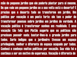 mãodopequenojardimqueelepoderiaplantarparasimesmo. Dequevaleumpequenojardimseasuavoltaestáodeserto?Éprecisoqueodesertotodosetransformeemjardim.Umpolíticoporvocaçãoéumpoetaforte:eletemopoderdetransformarpoemassobrejardinsemjardinsdeverdade.Avocaçãopolíticaétransformarsonhosemrealidade.ÉumavocaçãotãofelizquePlatãosugeriuqueospolíticosnãoprecisampossuirnada:bastar-lhes-iaograndejardimparatodos.Seriaindignoqueojardineirotivesseumespaçoprivilegiado,melhorediferentedoespaçoocupadoportodos. Conhecieconheçomuitospolíticosporvocação.Suavidafoiecontinuaaserummotivodeesperança.Vocaçãoédiferentede  