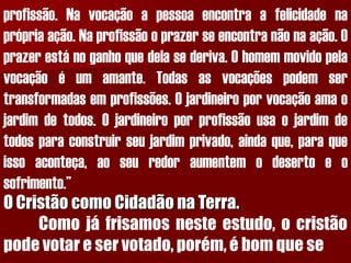 profissão.Navocaçãoapessoaencontraafelicidadenaprópriaação.Naprofissãooprazerseencontranãonaação.Oprazerestánoganhoquedelasederiva.Ohomemmovidopelavocaçãoéumamante.Todasasvocaçõespodemsertransformadasemprofissões.Ojardineiroporvocaçãoamaojardimdetodos.Ojardineiroporprofissãousaojardimdetodosparaconstruirseujardimprivado,aindaque,paraqueissoaconteça,aoseuredoraumentemodesertoeosofrimento.” O Cristão como Cidadão na Terra. Comojáfrisamosnesteestudo,ocristãopodevotareservotado,porém,ébomquese  