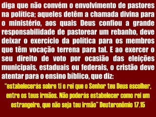 digaquenãoconvémoenvolvimentodepastoresnapolítica;aquelesdetêmachamadadivinaparaoministério,aosquaisDeusconfiouagranderesponsabilidadedepastorearumrebanho,devedeixaroexercíciodapolíticaparaosmembrosquetêmvocaçãoterrenaparatal.Eaoexerceroseudireitodevotoporocasiãodaseleiçõesmunicipais,estaduaisoufederais,ocristãodeveatentarparaoensinobíblico,quediz: 
“estabelecerás sobre ti o rei que o Senhor teu Deus escolher, entre os teus irmãos. Não poderás estabelecer como rei um estrangeiro, que não seja teu irmão” Deuteronômio 17.15  