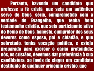 Portanto,havendoumcandidatoqueprofesseafécristã,quesejaumautênticoservodeDeus,sério,comprometidocomaverdadedoEvangelho,quetenhabomtestemunhocristão,quesejaparticipanteativodoReinodeDeus,honesto,cumpridordosseusdeverescomoesposo,paiecidadão,equesobretudo,tenhavocaçãopolítica,eestejapreparadoparaexercerocargopretendido; nós,oscristãos,devemosdarpreferênciaàsuacandidatura,aoinvésdeelegerumcandidatodestituídodequalquerprincípiocristão,que  