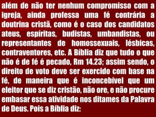 alémdenãoternenhumcompromissocomaigreja,aindaprofessaumafécontráriaadoutrinacristã,comoéocasodoscandidatosateus,espíritas,budistas,umbandistas,ourepresentantesdehomossexuais,lésbicas, contraventores,etc.ABíbliadizquetudooquenãoédeféépecado,Rm14.23;assimsendo,odireitodevotodeveserexercidocombasenafé,demaneiraqueéinconcebívelqueumeleitorquesedizcristão,nãoore,enãoprocureembasaressaatividadenosditamesdaPalavradeDeus.PoisaBíbliadiz:  