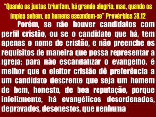 “Quando os justos triunfam, há grande alegria; mas, quando os ímpios sobem, os homens escondem-se” Provérbios 28.12Porém,senãohouvercandidatoscomperfilcristão,ouseocandidatoquehá,temapenasonomedecristão,enãopreencheosrequisitosdemaneiraquepossarepresentaraigreja;paranãoescandalizaroevangelho,émelhorqueoeleitorcristãodêpreferênciaaumcandidatodescrentequesejaumhomemdebem,honesto,deboareputação,porqueinfelizmente,háevangélicosdesordenados, depravados,desonestos,quenenhuma  