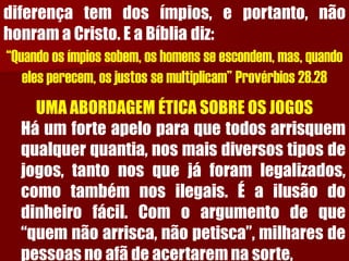 diferençatemdosímpios,eportanto,nãohonramaCristo.EaBíbliadiz: “Quando os ímpios sobem, os homens se escondem, mas, quando eles perecem, os justos se multiplicam” Provérbios 28.28 
UMA ABORDAGEM ÉTICA SOBRE OS JOGOS 
Háumforteapeloparaquetodosarrisquemqualquerquantia,nosmaisdiversostiposdejogos,tantonosquejáforamlegalizados, comotambémnosilegais.Éailusãododinheirofácil.Comoargumentodeque“quemnãoarrisca,nãopetisca”,milharesdepessoasnoafãdeacertaremnasorte,  