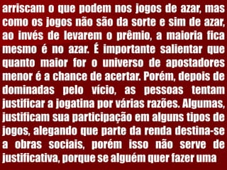 arriscamoquepodemnosjogosdeazar,mascomoosjogosnãosãodasorteesimdeazar, aoinvésdelevaremoprêmio,amaioriaficamesmoénoazar.Éimportantesalientarquequantomaiorforouniversodeapostadoresmenoréachancedeacertar.Porém,depoisdedominadaspelovício,aspessoastentamjustificarajogatinaporváriasrazões.Algumas, justificamsuaparticipaçãoemalgunstiposdejogos,alegandoquepartedarendadestina-seaobrassociais,porémissonãoservedejustificativa,porquesealguémquerfazeruma  
