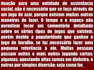 doaçãoparaumaentidadedeassistênciasocial,nãoénecessárioquesefaçaatravésdeumjogodeazar,porqueexistemmuitasoutrasmaneirasdefazer.Otempoeoespaçonãopermitemtecerumcomentáriodetalhadosobreosváriostiposdejogosqueexistem, porémdevidoapopularidadequeganhouojogodebaralho,sefaznecessáriofazerumapequenareferênciaaele.Muitaspessoaspassamnoitesemaisnoitesjogandocartas; algumas,apostandoaltassomasemdinheiro,eoutrasporsimplesdiversão;sejacomofor,  