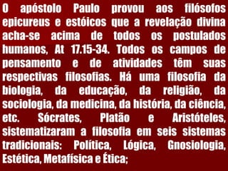 OapóstoloPauloprovouaosfilósofosepicureuseestóicosquearevelaçãodivinaacha-seacimadetodosospostuladoshumanos,At17.15-34.Todososcamposdepensamentoedeatividadestêmsuasrespectivasfilosofias.Háumafilosofiadabiologia,daeducação,dareligião,dasociologia,damedicina,dahistória,daciência, etc.Sócrates,PlatãoeAristóteles, sistematizaramafilosofiaemseissistemastradicionais:Política,Lógica,Gnosiologia, Estética,MetafísicaeÉtica;  
