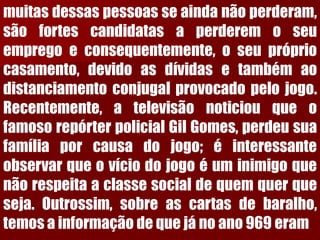 muitasdessaspessoasseaindanãoperderam, sãofortescandidatasaperderemoseuempregoeconsequentemente,oseuprópriocasamento,devidoasdívidasetambémaodistanciamentoconjugalprovocadopelojogo. Recentemente,atelevisãonoticiouqueofamosorepórterpolicialGilGomes,perdeusuafamíliaporcausadojogo;éinteressanteobservarqueovíciodojogoéuminimigoquenãorespeitaaclassesocialdequemquerqueseja.Outrossim,sobreascartasdebaralho, temosainformaçãodequejánoano969eram  