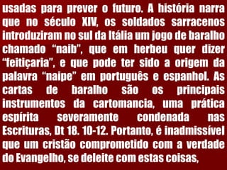 usadasparapreverofuturo.AhistórianarraquenoséculoXIV,ossoldadossarracenosintroduziramnosuldaItáliaumjogodebaralhochamado“naib”,queemherbeuquerdizer“feitiçaria”,equepodetersidoaorigemdapalavra“naipe”emportuguêseespanhol.Ascartasdebaralhosãoosprincipaisinstrumentosdacartomancia,umapráticaespíritaseveramentecondenadanasEscrituras,Dt18.10-12.Portanto,éinadmissívelqueumcristãocomprometidocomaverdadedoEvangelho,sedeleitecomestascoisas,  