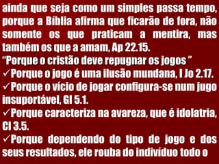 aindaquesejacomoumsimplespassatempo, porqueaBíbliaafirmaqueficarãodefora,nãosomenteosquepraticamamentira,mastambémosqueaamam,Ap22.15. “Porque o cristão deve repugnar os jogos ” 
Porqueojogoéumailusãomundana,IJo2.17. 
Porqueovíciodejogarconfigura-senumjugoinsuportável,Gl5.1. 
Porquecaracterizanaavareza,queéidolatria, Cl3.5. 
Porquedependendodotipodejogoedosseusresultados,eleroubadoindivíduotodoo  