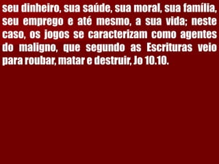 seudinheiro,suasaúde,suamoral,suafamília, seuempregoeatémesmo,asuavida;nestecaso,osjogossecaracterizamcomoagentesdomaligno,quesegundoasEscriturasveiopararoubar,mataredestruir,Jo10.10.  