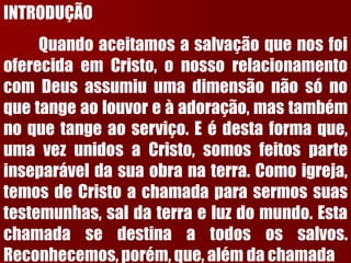 INTRODUÇÃOQuandoaceitamosasalvaçãoquenosfoioferecidaemCristo,onossorelacionamentocomDeusassumiuumadimensãonãosónoquetangeaolouvoreàadoração,mastambémnoquetangeaoserviço.Eédestaformaque, umavezunidosaCristo,somosfeitosparteinseparáveldasuaobranaterra.Comoigreja, temosdeCristoachamadaparasermossuastestemunhas,saldaterraeluzdomundo.Estachamadasedestinaatodosossalvos. Reconhecemos,porém,que,alémdachamada  