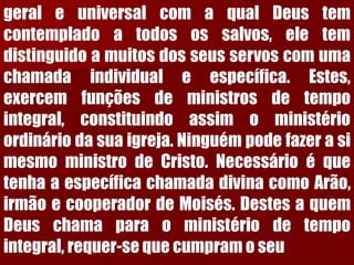 geraleuniversalcomaqualDeustemcontempladoatodosossalvos,eletemdistinguidoamuitosdosseusservoscomumachamadaindividualeespecífica.Estes, exercemfunçõesdeministrosdetempointegral,constituindoassimoministérioordináriodasuaigreja.NinguémpodefazerasimesmoministrodeCristo.NecessárioéquetenhaaespecíficachamadadivinacomoArão, irmãoecooperadordeMoisés.DestesaquemDeuschamaparaoministériodetempointegral,requer-sequecumpramoseu  