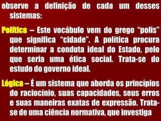 observeadefiniçãodecadaumdessessistemas: Política–Estevocábulovemdogrego“polis” quesignifica“cidade”.ApolíticaprocuradeterminaracondutaidealdoEstado,peloqueseriaumaéticasocial.Trata-sedoestudodogovernoideal. Lógica–Éumsistemaqueabordaosprincípiosdoraciocínio,suascapacidades,seuserrosesuasmaneirasexatasdeexpressão.Trata- sedeumaciêncianormativa,queinvestiga  