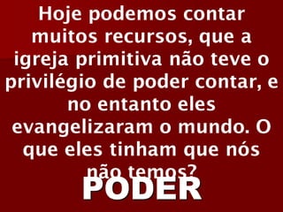 Hoje podemos contar muitos recursos, que a igreja primitiva não teve o privilégio de poder contar, e no entanto eles evangelizaram o mundo. O que eles tinham que nós não temos? 
PODER  