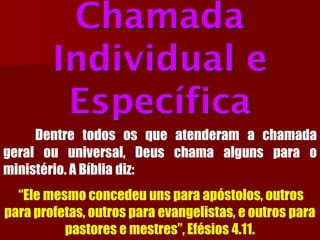 Chamada Individual e EspecíficaDentretodososqueatenderamachamadageralouuniversal,Deuschamaalgunsparaoministério.ABíbliadiz: “Ele mesmo concedeu uns para apóstolos, outros para profetas, outros para evangelistas, e outros para pastores e mestres”, Efésios 4.11.  
