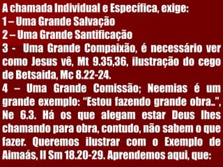 A chamada Individual e Específica, exige: 1 –Uma Grande Salvação2 –Uma Grande Santificação3-UmaGrandeCompaixão,énecessáriovercomoJesusvê,Mt9.35,36,ilustraçãodocegodeBetsaida,Mc8.22-24.4–UmaGrandeComissão;Neemiaséumgrandeexemplo:“Estoufazendograndeobra..”, Ne6.3.HáosquealegamestarDeuslheschamandoparaobra,contudo,nãosabemoquefazer.QueremosilustrarcomoExemplodeAimaás,IISm18.20-29.Aprendemosaqui,que:  
