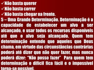 Não basta querer 
Não basta correr 
Não basta chegar na frente. 5–UmaGrandeDeterminação.Determinaçãoéacapacidadedeestabelecerumalvoaseralcançado,eusartodososrecursosdisponíveisatéqueoalvosejaalcançado.QuemtemdeterminaçãoentendequeaquelesqueDeuschama,emvirtudedascircunstânciascontráriaspoderáatédizerquenãoquerfazer,masnuncapoderádizer:“Nãopossofazer”Paraquemtemdeterminaçãoodifícilficafácileoimpossíveltorna-sepossível.  