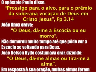 O apóstolo Paulo disse: “Prossigo para o alvo, para o prêmio da soberana vocação de Deus em Cristo Jesus”, Fp 3.14João Knox orava: “Ó Deus, dá-me a Escócia ou eu morro”. Não demorou muito tempo até que pôde ver a Escócia se voltando para Deus. João Nelson Hyde costumava orar, dizendo: “Ó Deus, dá-me almas ou tira-me a alma”. Em resposta à sua oração, muitas almas foram  