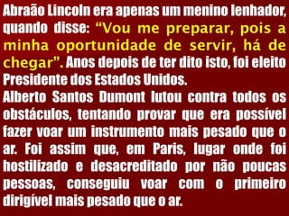 AbraãoLincolneraapenasummeninolenhador, quandodisse:“Voumepreparar,poisaminhaoportunidadedeservir,hádechegar”.Anosdepoisdeterditoisto,foieleitoPresidentedosEstadosUnidos. AlbertoSantosDumontlutoucontratodososobstáculos,tentandoprovarqueerapossívelfazervoaruminstrumentomaispesadoqueoar.Foiassimque,emParis,lugarondefoihostilizadoedesacreditadopornãopoucaspessoas,conseguiuvoarcomoprimeirodirigívelmaispesadoqueoar.  